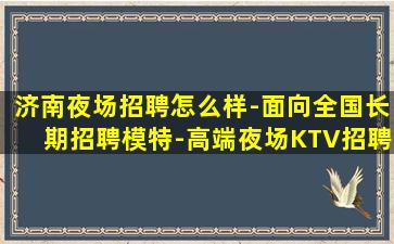 济南夜场招聘怎么样-面向全国长期招聘模特-高端夜场KTV招聘